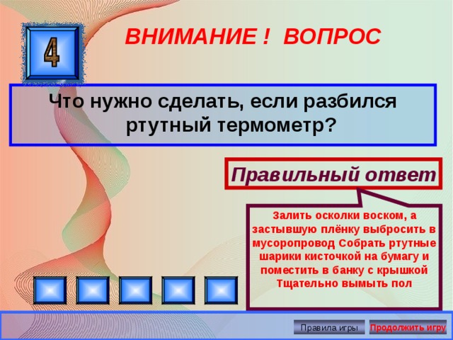 Залить осколки воском, а застывшую плёнку выбросить в мусоропровод Собрать ртутные шарики кисточкой на бумагу и поместить в банку с крышкой Тщательно вымыть пол ВНИМАНИЕ ! ВОПРОС Что нужно сделать, если разбился ртутный термометр? Правильный ответ Правила игры Продолжить игру