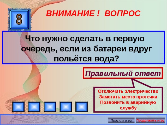 Отключить электричество Замотать место протечки Позвонить в аварийную службу ВНИМАНИЕ ! ВОПРОС  Что нужно сделать в первую очередь, если из батареи вдруг польётся вода? Правильный ответ Правила игры Продолжить игру