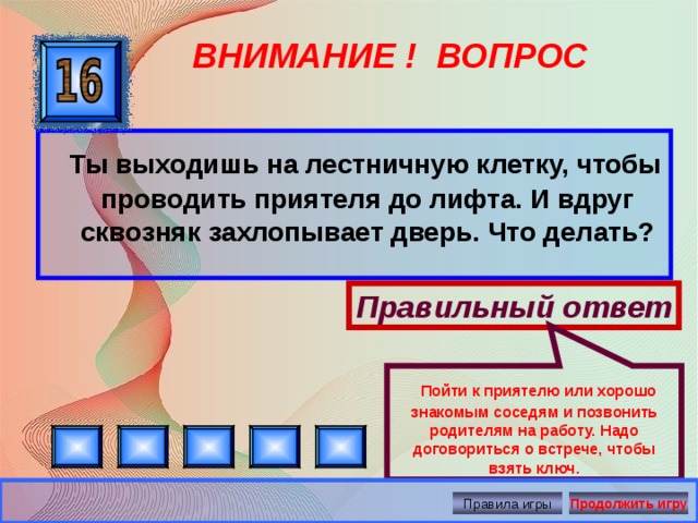 Пойти к приятелю или хорошо знакомым соседям и позвонить родителям на работу. Надо договориться о встрече, чтобы взять ключ. ВНИМАНИЕ ! ВОПРОС  Ты выходишь на лестничную клетку, чтобы проводить приятеля до лифта. И вдруг сквозняк захлопывает дверь. Что делать? Правильный ответ Правила игры Продолжить игру