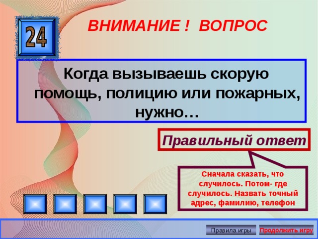 Сначала сказать, что случилось. Потом- где случилось. Назвать точный адрес, фамилию, телефон ВНИМАНИЕ ! ВОПРОС  Когда вызываешь скорую помощь, полицию или пожарных, нужно… Правильный ответ Правила игры Продолжить игру