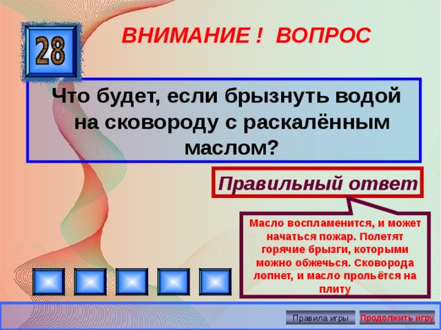 Масло воспламенится, и может начаться пожар. Полетят горячие брызги, которыми можно обжечься. Сковорода лопнет, и масло прольётся на плиту ВНИМАНИЕ ! ВОПРОС  Что будет, если брызнуть водой на сковороду с раскалённым маслом? Правильный ответ Правила игры Продолжить игру