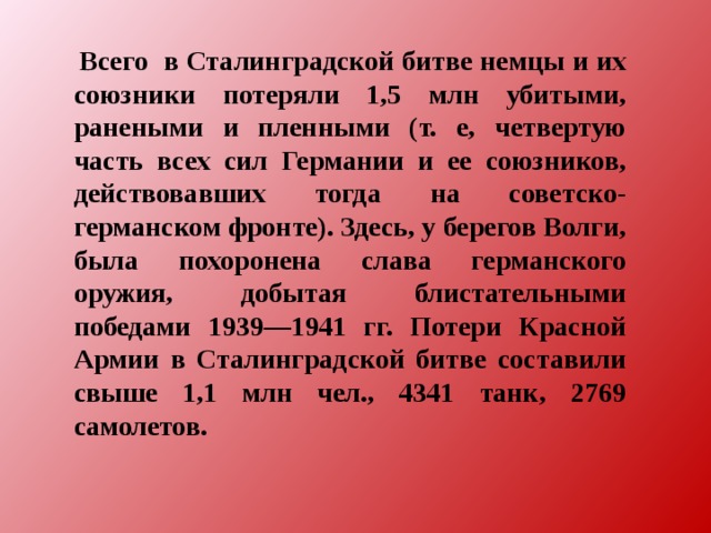 Всего в Сталинградской битве немцы и их союзники потеряли 1,5 млн убитыми, ранеными и пленными (т. е, четвертую часть всех сил Германии и ее союзников, действовавших тогда на советско-германском фронте). Здесь, у берегов Волги, была похоронена слава германского оружия, добытая блистательными победами 1939—1941 гг. Потери Красной Армии в Сталинградской битве составили свыше 1,1 млн чел., 4341 танк, 2769 самолетов.