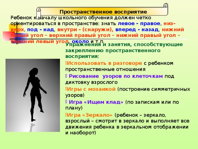 Пространственное восприятие Ребенок к началу школьного обучения должен четко ориентироваться в пространстве: знать левое - правое , низ-верх , под - над , внутри - (снаружи),  вперед - назад , нижний левый угол – верхний правый угол – нижний правый угол – верхний левый угол , около и т.п.  Упражнения и занятия, способствующие закреплению пространственного восприятия :