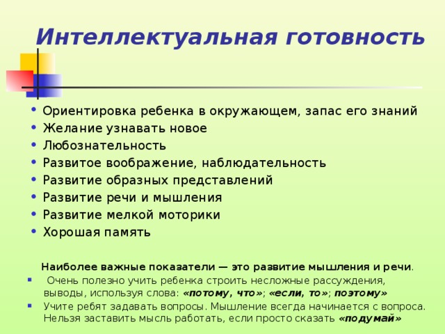 Интеллектуальная готовность Ориентировка ребенка в окружающем, запас его знаний Желание узнавать новое Любознательность Развитое воображение, наблюдательность Развитие образных представлений Развитие речи и мышления Развитие мелкой моторики Хорошая память Наиболее важные показатели — это развитие мышления и речи .