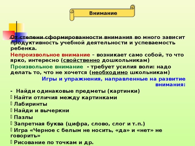 Внимание От степени сформированности внимания во много зависит продуктивность учебной деятельности и успеваемость ребенка. Непроизвольное внимание – возникает само собой, то что ярко, интересно ( свойственно дошкольникам) Произвольное внимание - требует усилия воли: надо делать то, что не хочется ( необходимо школьникам) Игры и упражнения, направленные на развитие внимания: - Найди одинаковые предметы (картинки)