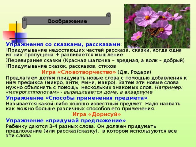 Воображение Упражнения со сказками, рассказами : Придумывание недостающих частей рассказа, сказки, когда одна из них пропущена + развивается мышление Перевирание сказки (Красная шапочка – вредная, а волк – добрый) Придумывание сказок, рассказов, стихов Игра «Словотворчество» (Дж. Родари) Предлагаем детям придумать новые слова с помощью добавления к ним префикса (микро, анти, мини, макро). Затем эти новые слова нужно объяснить с помощь нескольких знакомых слов . Например: «микрогиппопотам» - выращивается дома, в аквариуме Упражнение «Способы применения предмета» Называется какой-либо хорошо известный предмет. Надо назвать как можно больше различных способов его применения. Игра «Дорисуй» Упражнение «придумай предложение» Ребенку даются 3-4 разных слова. Он должен придумать предложение (или рассказ/сказку), в котором используются все эти слова