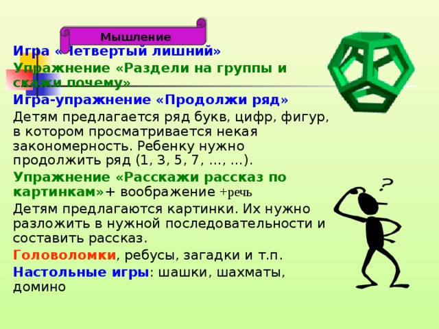 Мышление Игра «Четвертый лишний» Упражнение «Раздели на группы и скажи почему» Игра-упражнение «Продолжи ряд » Детям предлагается ряд букв, цифр, фигур, в котором просматривается некая закономерность. Ребенку нужно продолжить ряд (1, 3, 5, 7, …, …). Упражнение «Расскажи рассказ по картинкам» + воображение +речь Детям предлагаются картинки. Их нужно разложить в нужной последовательности и составить рассказ. Головоломки , ребусы, загадки и т.п.  Настольные игры : шашки, шахматы, домино