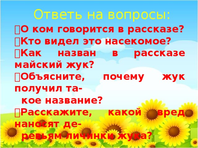 Ответь на вопросы:  О ком говорится в рассказе?  Кто видел это насекомое?  Как назван в рассказе майский жук?  Объясните, почему жук получил та-  кое название?  Расскажите, какой вред наносят де-  ревьям личинки жука?