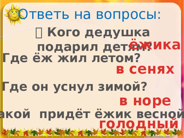 Ответь на вопросы:   Кого дедушка подарил детям? ёжика    Где ёж жил летом? в сенях   Где он уснул зимой? в норе   Какой придёт ёжик весной? голодный