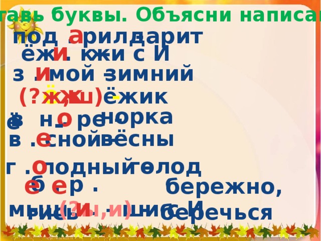 Вставь буквы. Объясни написание. под . рил -  а дарит  ёж . к -  и  жи с И   з . мой -  и  зимний  ё ж -  (?ж,ш) -   ё ёжик норка о  в н . ре -  е в . сной -  вёсны г . лодный -  о голод б . р . гись -  е е бережно, беречься мыш  и - ши с И  (?ы,и) -