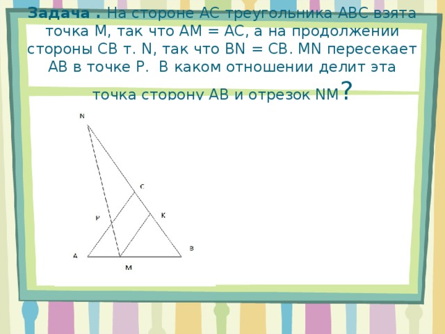 Задача . На стороне АС треугольника АВС взята точка М, так что АМ = АС, а на продолжении стороны СВ т. N, так что BN = CB. MN пересекает АВ в точке P. В каком отношении делит эта точка сторону АВ и отрезок NM ?