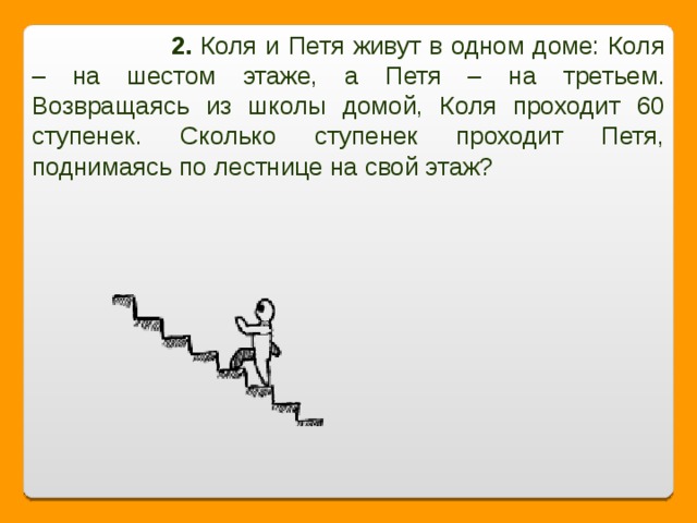 2. Коля и Петя живут в одном доме: Коля – на шестом этаже, а Петя – на третьем. Возвращаясь из школы домой, Коля проходит 60 ступенек. Сколько ступенек проходит Петя, поднимаясь по лестнице на свой этаж?