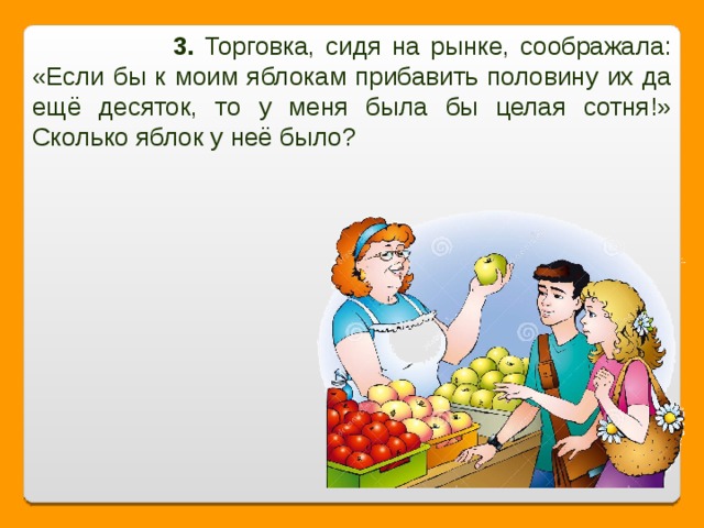 3. Торговка, сидя на рынке, соображала: «Если бы к моим яблокам прибавить половину их да ещё десяток, то у меня была бы целая сотня!» Сколько яблок у неё было?