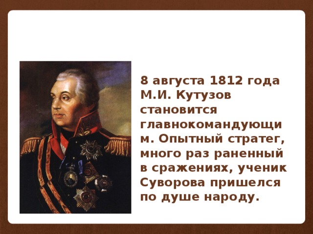 8 августа 1812 года М.И. Кутузов становится главнокомандующим. Опытный стратег, много раз раненный в сражениях, ученик Суворова пришелся по душе народу.