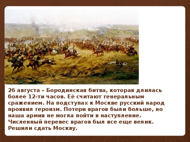 26 августа – Бородинская битва, которая длилась более 12-ти часов. Её считают генеральным сражением. На подступах к Москве русский народ проявил героизм. Потери врагов были больше, но наша армия не могла пойти в наступление. Численный перевес врагов был все еще велик. Решили сдать Москву.