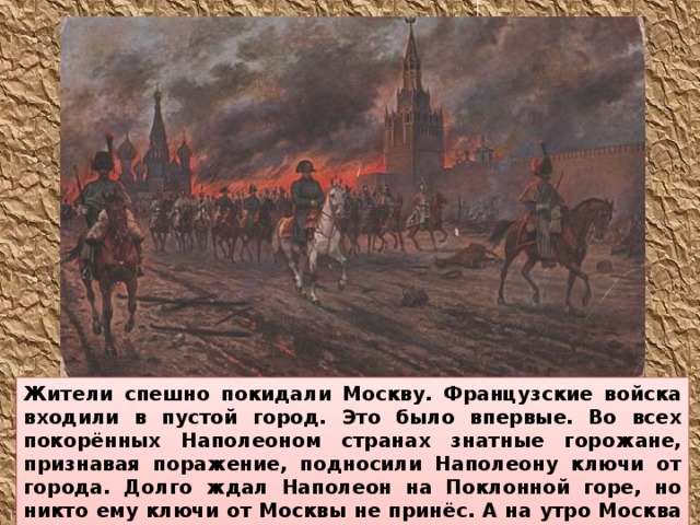 Жители спешно покидали Москву. Французские войска входили в пустой город. Это было впервые. Во всех покорённых Наполеоном странах знатные горожане, признавая поражение, подносили Наполеону ключи от города. Долго ждал Наполеон на Поклонной горе, но никто ему ключи от Москвы не принёс. А на утро Москва запылала. Французам негде оказалось стать на зимние квартиры.