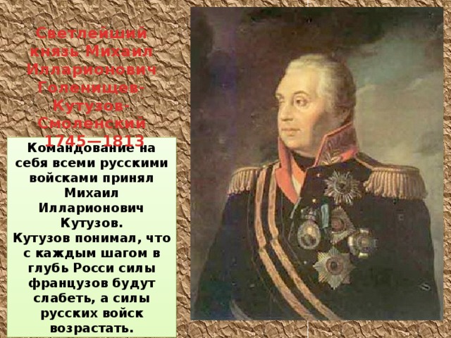 Светлейший князь Михаил Илларионович Голенищев-Кутузов-Смоленский  1745—1813 Командование на себя всеми русскими войсками принял Михаил Илларионович Кутузов. Кутузов понимал, что с каждым шагом в глубь Росси силы французов будут слабеть, а силы русских войск возрастать.