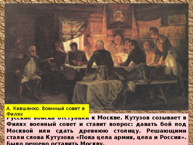 А. Кившенко. Военный совет в Филях Русские войска отступали к Москве. Кутузов созывает в Филях военный совет и ставит вопрос: давать бой под Москвой или сдать древнюю столицу. Решающими стали слова Кутузова «Пока цела армия, цела и Россия». Было решено оставить Москву.