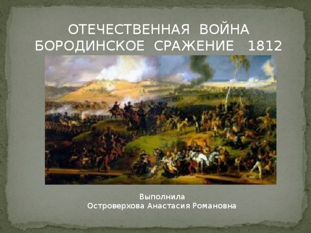 ОТЕЧЕСТВЕННАЯ ВОЙНА БОРОДИНСКОЕ СРАЖЕНИЕ 1812 г. Выполнила Островерхова Анастасия Романовна