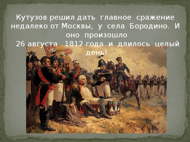 Кутузов решил дать главное сражение недалеко от Москвы, у села Бородино. И оно произошло  26 августа 1812 года и длилось целый день!