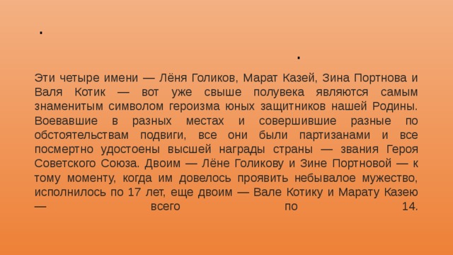 . . Эти четыре имени — Лёня Голиков, Марат Казей, Зина Портнова и Валя Котик — вот уже свыше полувека являются самым знаменитым символом героизма юных защитников нашей Родины. Воевавшие в разных местах и совершившие разные по обстоятельствам подвиги, все они были партизанами и все посмертно удостоены высшей награды страны — звания Героя Советского Союза. Двоим — Лёне Голикову и Зине Портновой — к тому моменту, когда им довелось проявить небывалое мужество, исполнилось по 17 лет, еще двоим — Вале Котику и Марату Казею — всего по 14.