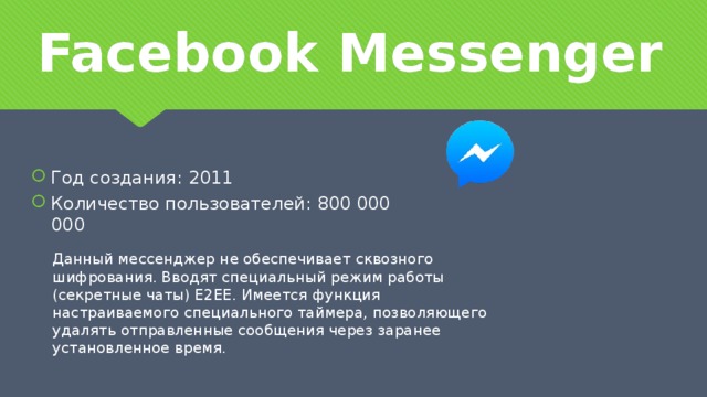 Facebook Messenger Год создания: 2011 Количество пользователей: 800 000 000 Данный мессенджер не обеспечивает сквозного шифрования. Вводят специальный режим работы (секретные чаты) Е2ЕЕ. Имеется функция настраиваемого специального таймера, позволяющего удалять отправленные сообщения через заранее установленное время.