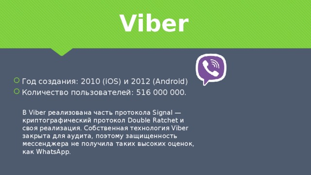 Viber Год создания: 2010 (iOS) и 2012 (Android) Количество пользователей: 516 000 000. В Viber реализована часть протокола Signal —криптографический протокол Double Ratchet и своя реализация. Собственная технология Viber закрыта для аудита, поэтому защищенность мессенджера не получила таких высоких оценок, как WhatsApp.