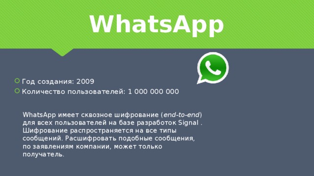 WhatsApp Год создания: 2009 Количество пользователей: 1 000 000 000 WhatsApp имеет сквозное шифрование ( end-to-end ) для всех пользователей на базе разработок Signal . Шифрование распространяется на все типы сообщений. Расшифровать подобные сообщения, по заявлениям компании, может только получатель.