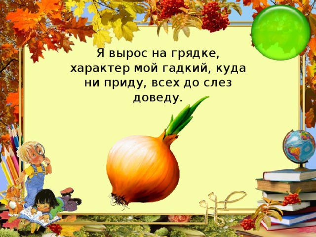 Я вырос на грядке, характер мой гадкий, куда ни приду, всех до слез доведу.