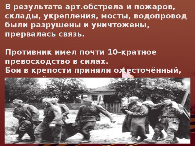 В результате арт.обстрела и пожаров, склады, укрепления, мосты, водопровод были разрушены и уничтожены, прервалась связь.  Противник имел почти 10-кратное превосходство в силах. Бои в крепости приняли ожесточённый, затяжной характер, которого враг не ожидал.