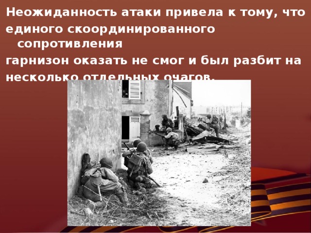 Неожиданность атаки привела к тому, что единого скоординированного сопротивления гарнизон оказать не смог и был разбит на несколько отдельных очагов.