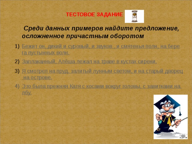 ТЕСТОВОЕ ЗАДАНИЕ  Среди данных примеров найдите предложение, осложненное причастным оборотом Бежит он, дикий и суровый, и звуков , и смятенья полн, на берега пустынных волн. Заплаканный, Алёша лежал на траве в кустах сирени. Я смотрел на пруд, залитый лунным светом, и на старый дворец на острове. Это была прежняя Катя с косами вокруг головы, с завитками на лбу.