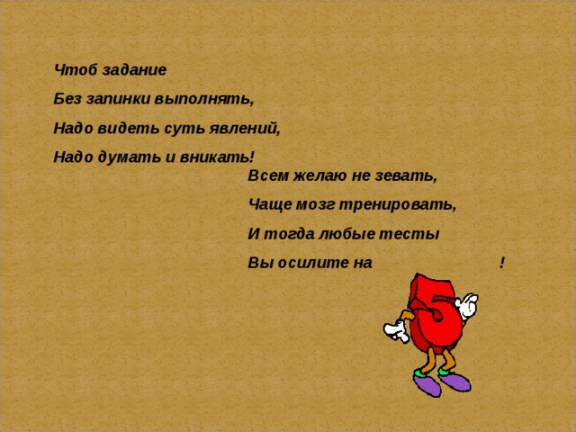 Чтоб задание Без запинки выполнять, Надо видеть суть явлений, Надо думать и вникать! Всем желаю не зевать, Чаще мозг тренировать, И тогда любые тесты Вы осилите на !