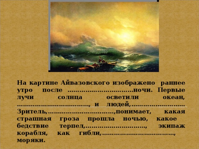 На картине Айвазовского изображено раннее утро после ……………………………ночи. Первые лучи солнца осветили океан,………………………………, и людей,……………………… Зритель,……………………………,понимает, какая страшная гроза прошла ночью, какое бедствие терпел,…………………………, экипаж корабля, как гибли,………………………………, моряки.