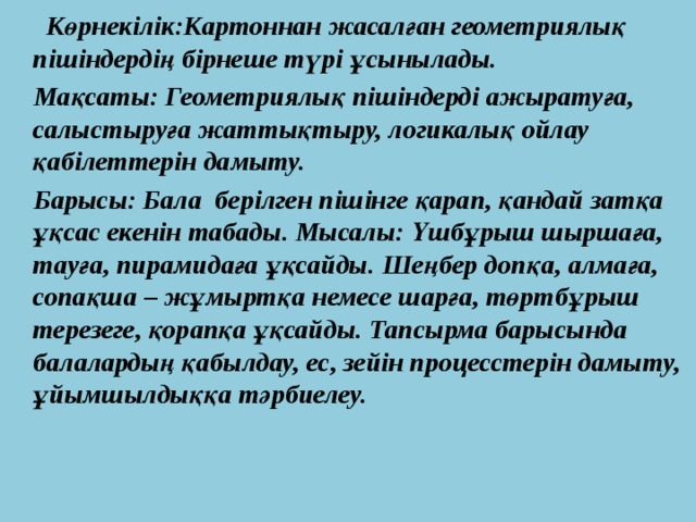 Көрнекілік:Картоннан жасалған геометриялық пішіндердің бірнеше түрі ұсынылады.  Мақсаты: Геометриялық пішіндерді ажыратуға, салыстыруға жаттықтыру, логикалық ойлау қабілеттерін дамыту.  Барысы: Бала берілген пішінге қарап, қандай затқа ұқсас екенін табады. Мысалы: Үшбұрыш шыршаға, тауға, пирамидаға ұқсайды. Шеңбер допқа, алмаға, сопақша – жұмыртқа немесе шарға, төртбұрыш терезеге, қорапқа ұқсайды. Тапсырма барысында балалардың қабылдау, ес, зейін процесстерін дамыту, ұйымшылдыққа тәрбиелеу.