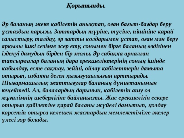 Қорытынды.   Әр баланың жеке қабілетін анықтап, оған бағыт-бағдар беру ұстаздың парызы. Заттардың түріне, түсіне, пішініне қарай салыстыру, талдау, әр затты қолдарымен ұстап, оған мән беру арқылы ішкі сезімге әсер ету, сонымен бірге баланың өздігінен ізденуі дамудың бірден бір жолы. Әр сабаққа арналған тапсырмалар баланың дара ерекшеліктерінің соның ішінде қабылдау, есте сақтау, зейіні, ойлау қабілеттерін дамыта отырып, сабаққа деген қызығушылығын арттырады. Шығармашылық жаттығулар баланың дүниетанымын кеңейтеді. Ал, балалардың дарынын, қабілетін ашу ол мұғалімнің шеберлігіне байланысты. Жас ерекшелігін ескере отырып қабілетіне қарай баланы жүйелі дамытып, қолдау көрсетіп отырса келешек жастардың мемлекетімізге әкелер үлесі зор болады.