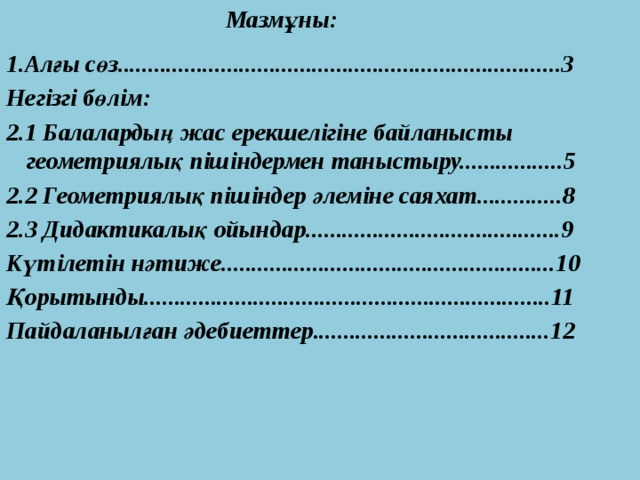 Мазмұны:  1.Алғы сөз.........................................................................3 Негізгі бөлім: 2.1 Балалардың жас ерекшелігіне байланысты геометриялық пішіндермен таныстыру.................5 2.2 Геометриялық пішіндер әлеміне саяхат..............8 2.3 Дидактикалық ойындар..........................................9 Күтілетін нәтиже.......................................................10 Қорытынды...................................................................11 Пайдаланылған әдебиеттер.......................................12