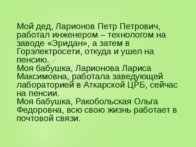 Мой дед, Ларионов Петр Петрович, работал инженером – технологом на заводе «Эридан», а затем в Горэлектросети, откуда и ушел на пенсию. Моя бабушка, Ларионова Лариса Максимовна, работала заведующей лабораторией в Аткарской ЦРБ, сейчас на пенсии. Моя бабушка, Ракобольская Ольга Федоровна, всю свою жизнь работает в почтовой связи.