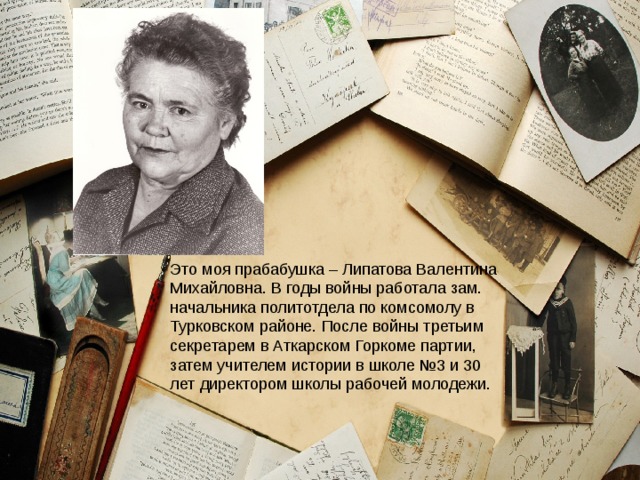 Это моя прабабушка – Липатова Валентина Михайловна. В годы войны работала зам. начальника политотдела по комсомолу в Турковском районе. После войны третьим секретарем в Аткарском Горкоме партии, затем учителем истории в школе №3 и 30 лет директором школы рабочей молодежи.