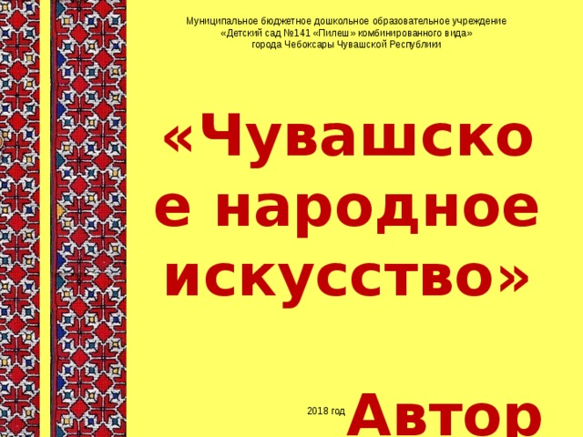 Муниципальное бюджетное дошкольное образовательное учреждение «Детский сад №141 «Пилеш» комбинированного вида» города Чебоксары Чувашской Республики «Чувашское народное искусство»  Автор воспитатель: Николаева Светлана Львовна 2018 год