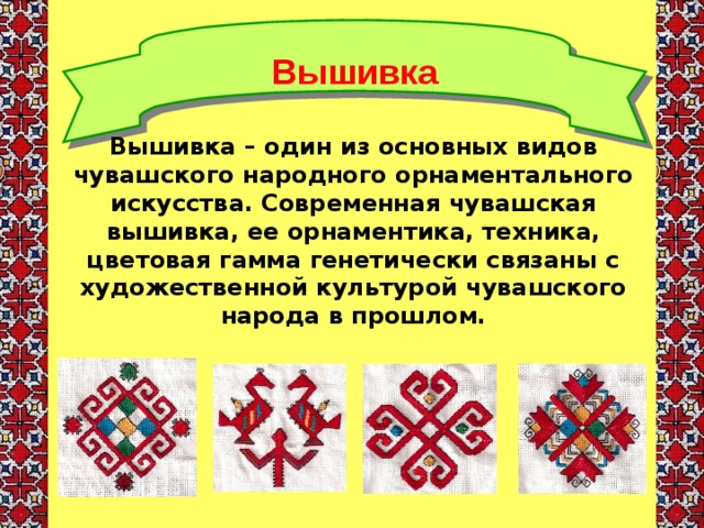 Вышивка Вышивка – один из основных видов чувашского народного орнаментального искусства. Современная чувашская вышивка, ее орнаментика, техника, цветовая гамма генетически связаны с художественной культурой чувашского народа в прошлом.