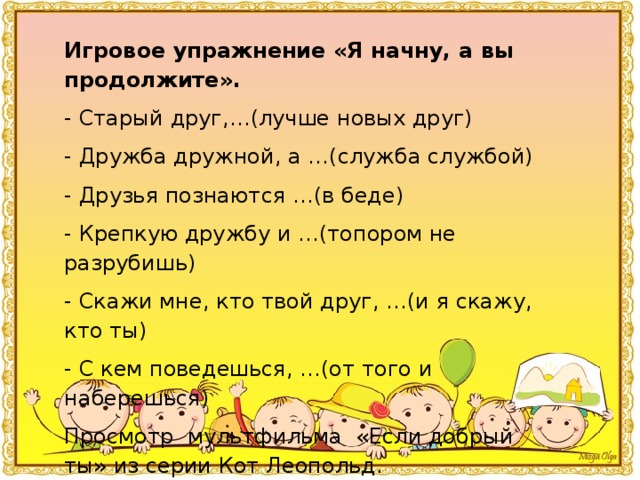 Игровое упражнение «Я начну, а вы продолжите». - Старый друг,…(лучше новых друг) - Дружба дружной, а …(служба службой) - Друзья познаются …(в беде) - Крепкую дружбу и …(топором не разрубишь) - Скажи мне, кто твой друг, …(и я скажу, кто ты) - С кем поведешься, …(от того и наберешься) Просмотр  мультфильма  «Если добрый ты» из серии Кот Леопольд.