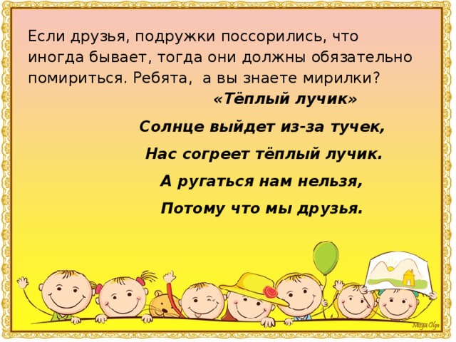 Если друзья, подружки поссорились, что иногда бывает, тогда они должны обязательно помириться. Ребята, а вы знаете мирилки?  «Тёплый лучик»  Солнце выйдет из-за тучек,  Нас согреет тёплый лучик.  А ругаться нам нельзя,  Потому что мы друзья.