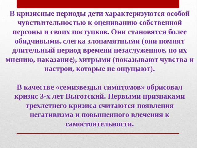 В кризисные периоды дети характеризуются особой чувствительностью к оцениванию собственной персоны и своих поступков. Они становятся более обидчивыми, слегка злопамятными (они помнят длительный период времени незаслуженное, по их мнению, наказание), хитрыми (показывают чувства и настрои, которые не ощущают).  В качестве «семизвездья симптомов» обрисовал кризис 3-х лет Выготский. Первыми признаками трехлетнего кризиса считаются появления негативизма и повышенного влечения к самостоятельности.