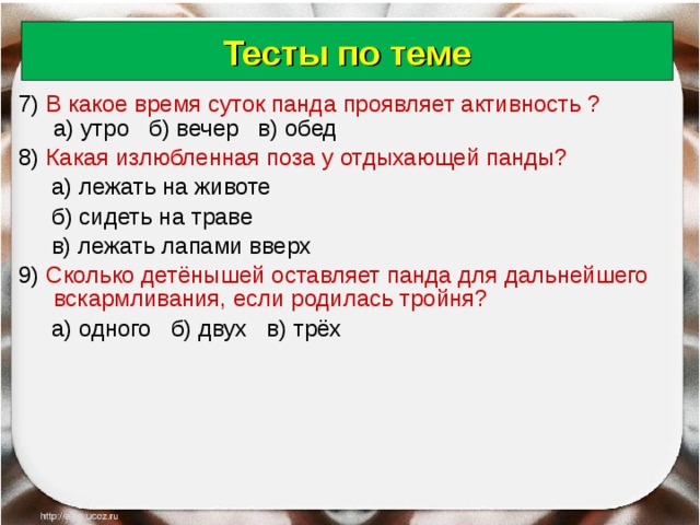 Тесты по теме 7) В какое время суток панда проявляет активность ? а) утро б) вечер в) обед 8) Какая излюбленная поза у отдыхающей панды?   а) лежать на животе  б) сидеть на траве  в) лежать лапами вверх 9) Сколько детёнышей оставляет панда для дальнейшего вскармливания, если родилась тройня?  а) одного б) двух в) трёх 18.06.18 Антоненкова Анжелика Викторовна