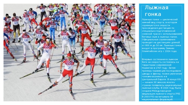 Лыжная гонка Лы́жные гонки — циклический зимний вид спорта, в котором соревнуются в скорости прохождения дистанции по специально подготовленной снежной трассе с использованием беговых лыж и лыжных палок. Официальные соревнования проводят на дистанциях длиной от 800 м до 50 км. Лыжные гонки входят в программу Зимних Олимпийских игр с 1924 года. Впервые состязания в лыжном беге на скорость состоялись на территории современной Норвегии в 1767 году. Затем примеру норвежцев последовали шведы и финны, позже увлечение гонками возникло и в Центральной Европе. В конце XIX — начале XX века во многих странах появились национальные лыжные клубы. В 1924 году была создана Международная федерация лыжного спорта (FIS). В 2000 FIS насчитывала 98 национальных федераций.