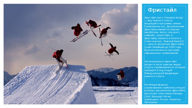Фристайл Фриста́йл (англ. Freestyle skiing) — вид лыжного спорта, входящий в программу зимних Олимпийских игр. Дисциплинами фристайла являются лыжная акробатика, могул, ски-кросс, хафпайп, слоупстайл. К фристайлу принято относить и стиль ньюскул. Лыжный балет[1] — одна из дисциплин фристайла, существовавшая до 1999 года, была исключена из программ официальных соревнований. Организационно фристайл входит в число лыжных видов спорта, соревнования по которым проводятся под эгидой Международной федерации лыжного спорта. На международных соревнованиях наиболее успешно в разных дисциплинах фристайла выступают спортсмены Канады, США, Франции, Китая, Швейцарии, России, Норвегии, Австралии.