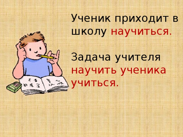 Ученик приходит в школу научиться.   Задача учителя научить ученика учиться.