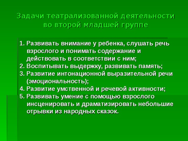 Задачи театрализованной деятельности во второй младшей группе 1. Развивать внимание у ребенка, слушать речь взрослого и понимать содержание и действовать в соответствии с ним; 2. Воспитывать выдержку, развивать память; 3. Развитие интонационной выразительной речи (эмоциональность); 4. Развитие умственной и речевой активности; 5. Развивать умение с помощью взрослого инсценировать и драматизировать небольшие отрывки из народных сказок.