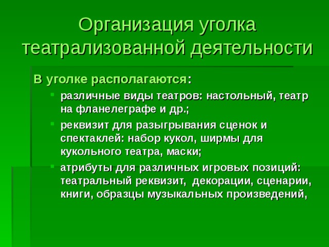 Организация уголка театрализованной деятельности В уголке располагаются : различные виды театров: настольный, театр на фланелеграфе и др.; реквизит для разыгрывания сценок и спектаклей: набор кукол, ширмы для кукольного театра, маски; атрибуты для различных игровых позиций: театральный реквизит, декорации, сценарии, книги, образцы музыкальных произведений, различные виды театров: настольный, театр на фланелеграфе и др.; реквизит для разыгрывания сценок и спектаклей: набор кукол, ширмы для кукольного театра, маски; атрибуты для различных игровых позиций: театральный реквизит, декорации, сценарии, книги, образцы музыкальных произведений,